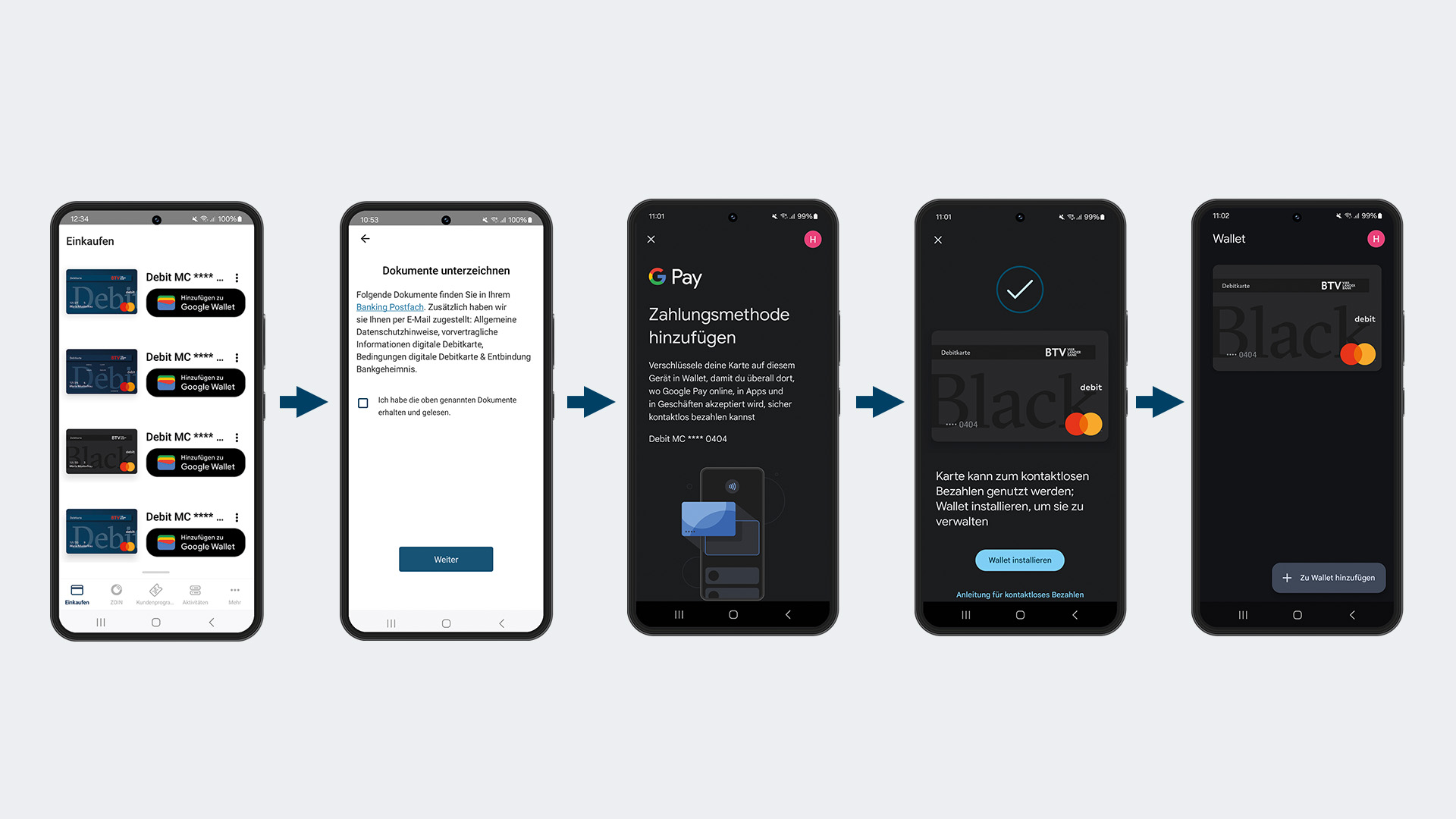 Eine Grafik mit den fünf Schritten, wie man die BTV Debitkarte für Google Pay aktiviert, dargestellt in fünf Mobiltelefon-Screens: 1. Öffnen Sie die BTV Wallet App auf Ihrem Android-Gerät: Der Screen zeigt Debitkarten in einer Wallet mit Buttons daneben mit dem Text: Hinzufügen zu Google Wallet. 2. Der Screen zeigt den Text: Folgende Dokumente finden Sie in Ihrem Banking Postfach. Zusätzlich haben wir sie Ihnen per E-Mail zugestellt: Allgemeine Datenschutzhinweise, vorvertragliche Informationen digitale Debitkarte, Bedingungen digitale Debitkarte & Einbindung Bankgeheimnis. Darunter im Screen muss ein Kontrollkästchen angeklickt werden mit dem Text: Ich habe die oben genannten Dokumente erhalten und gelesen. Am untersten Ende des dargestellten Screens befindet sich ein Button mit dem Text: Weiter. 3. Zahlungsmethode hinzufügen: Verschlüssele deine Karte auf diesem Gerät in Wallet, damit du überall dort, wo Google Pay online, in Apps und in Geschäften akzeptiert wird, sicher kontaktlos bezahlen kannst. Darunter ist eine Debitkarte abgebildet. Im 4. Screen ist ein Bestätigungs-Haken zu sehen, darunter eine Debitkarte. Unterhalb der Text: Karte kann zum kontaktlosen Bezahlen genutzt werden: Wallet installieren, um sie zu verwalten. Unterhalb ist ein Button mit dem Text: Wallet installieren abgebildet. Unter dem Button wurde folgender Text platziert: Anleitung für kontaktloses Bezahlen. Der Text ist verlinkt. Am 5. Screen wird im Wallet die Debitkarte gezeigt. Ganz unten im Screen erscheint ein Plus-Symbol mit dem Text: Zu Wallet hinzufügen.